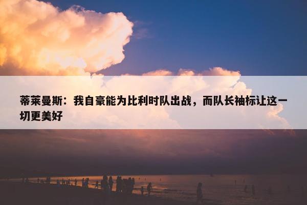 蒂莱曼斯：我自豪能为比利时队出战，而队长袖标让这一切更美好