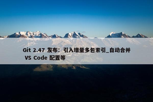 Git 2.47 发布：引入增量多包索引_自动合并 VS Code 配置等