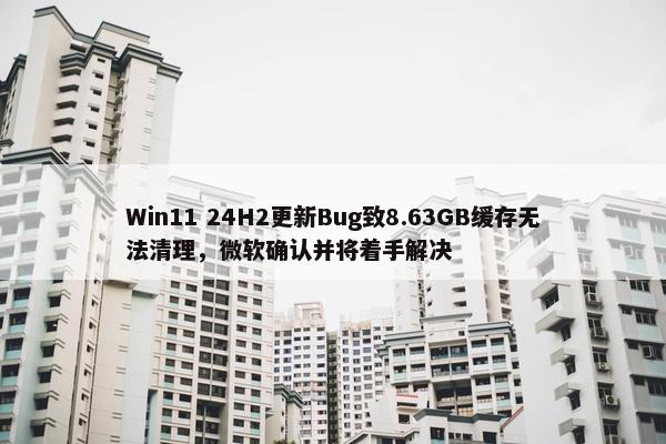 Win11 24H2更新Bug致8.63GB缓存无法清理，微软确认并将着手解决