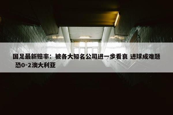 国足最新赔率：被各大知名公司进一步看衰 进球成难题 恐0-2澳大利亚