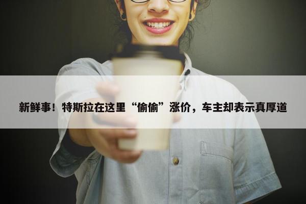 新鲜事！特斯拉在这里“偷偷”涨价，车主却表示真厚道