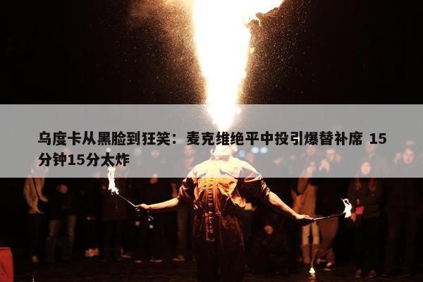 乌度卡从黑脸到狂笑：麦克维绝平中投引爆替补席 15分钟15分太炸