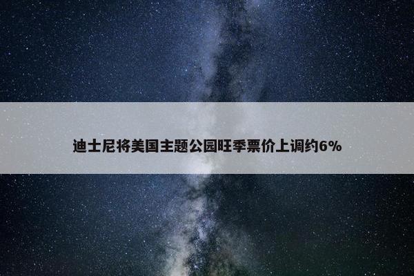 迪士尼将美国主题公园旺季票价上调约6%