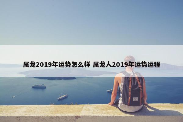 属龙2019年运势怎么样 属龙人2019年运势运程