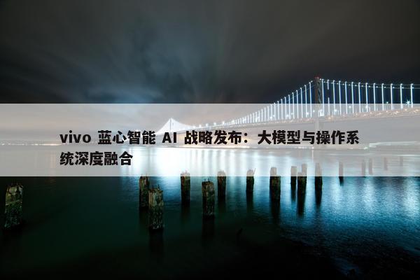 vivo 蓝心智能 AI 战略发布：大模型与操作系统深度融合