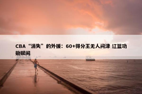 CBA“消失”的外援：60+得分王无人问津 辽篮功勋赋闲