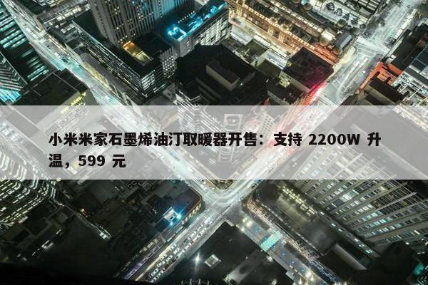 小米米家石墨烯油汀取暖器开售：支持 2200W 升温，599 元