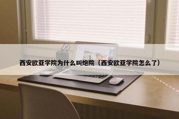 西安欧亚学院为什么叫炮院（西安欧亚学院怎么了）