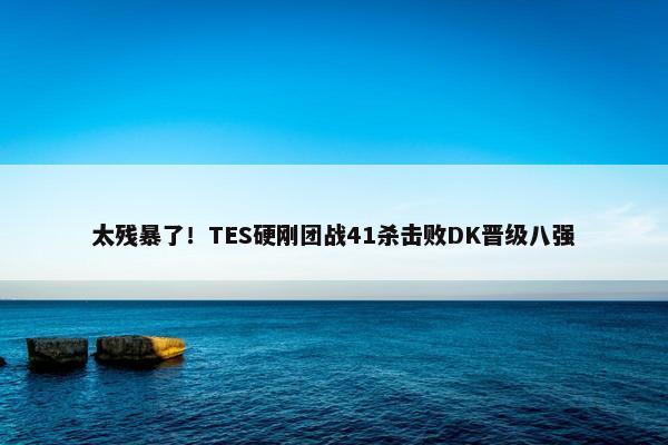 太残暴了！TES硬刚团战41杀击败DK晋级八强