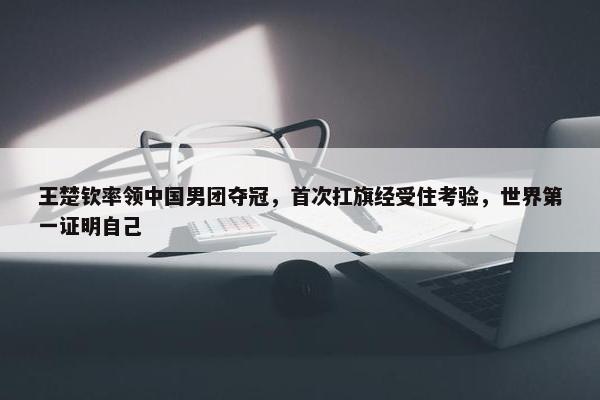 王楚钦率领中国男团夺冠，首次扛旗经受住考验，世界第一证明自己