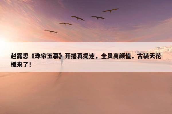 赵露思《珠帘玉幕》开播再提速，全员高颜值，古装天花板来了！