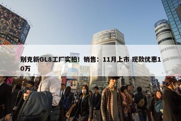 别克新GL8工厂实拍！销售：11月上市 现款优惠10万