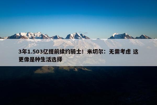 3年1.503亿提前续约骑士！米切尔：无需考虑 这更像是种生活选择