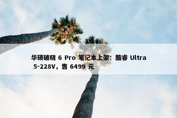 华硕破晓 6 Pro 笔记本上架：酷睿 Ultra 5-228V，售 6499 元