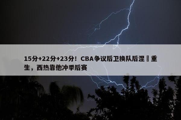 15分+22分+23分！CBA争议后卫换队后涅槃重生，西热靠他冲季后赛