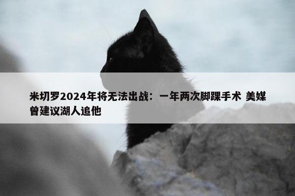 米切罗2024年将无法出战：一年两次脚踝手术 美媒曾建议湖人追他