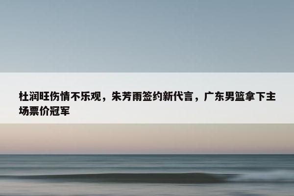 杜润旺伤情不乐观，朱芳雨签约新代言，广东男篮拿下主场票价冠军