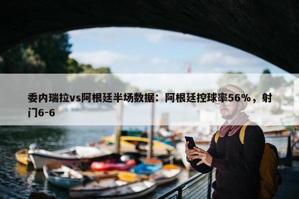 委内瑞拉vs阿根廷半场数据：阿根廷控球率56%，射门6-6