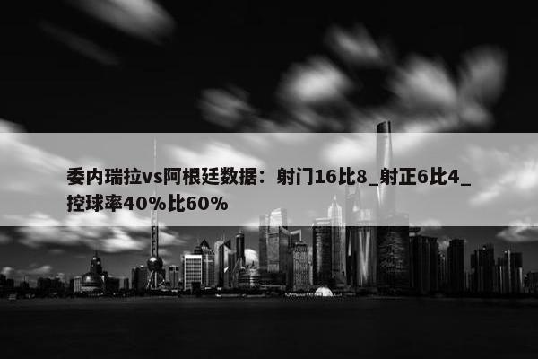 委内瑞拉vs阿根廷数据：射门16比8_射正6比4_控球率40%比60%