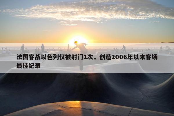 法国客战以色列仅被射门1次，创造2006年以来客场最佳纪录