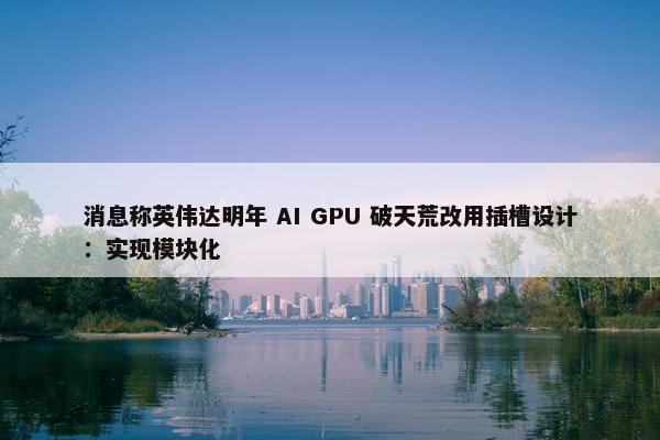 消息称英伟达明年 AI GPU 破天荒改用插槽设计：实现模块化