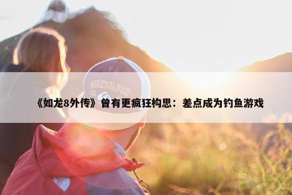 《如龙8外传》曾有更疯狂构思：差点成为钓鱼游戏