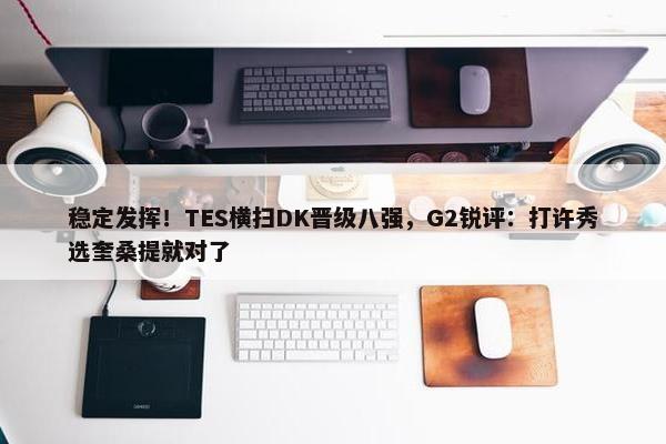 稳定发挥！TES横扫DK晋级八强，G2锐评：打许秀选奎桑提就对了