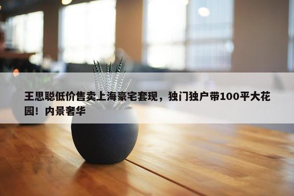 王思聪低价售卖上海豪宅套现，独门独户带100平大花园！内景奢华