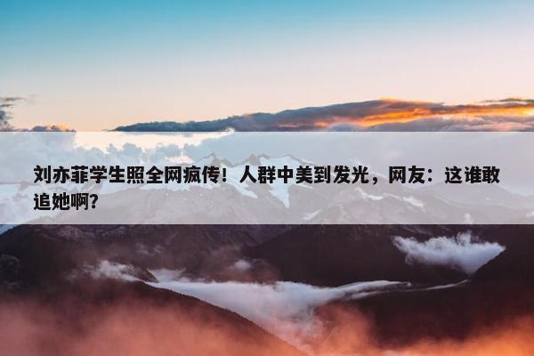 刘亦菲学生照全网疯传！人群中美到发光，网友：这谁敢追她啊？