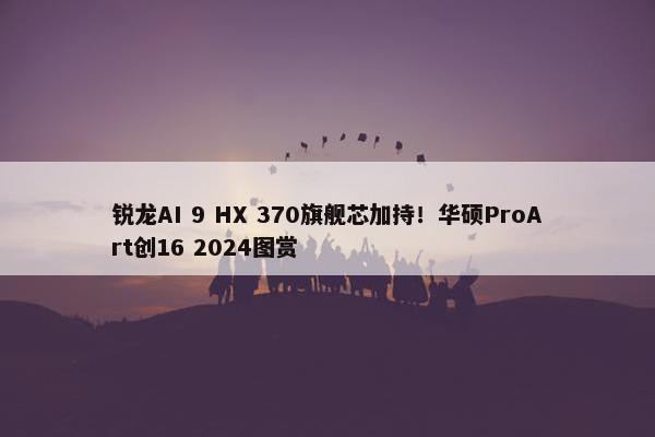 锐龙AI 9 HX 370旗舰芯加持！华硕ProArt创16 2024图赏