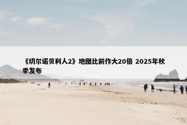 《切尔诺贝利人2》地图比前作大20倍 2025年秋季发布