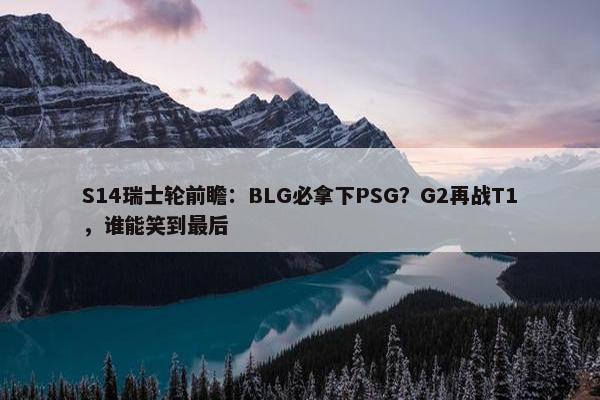 S14瑞士轮前瞻：BLG必拿下PSG？G2再战T1，谁能笑到最后