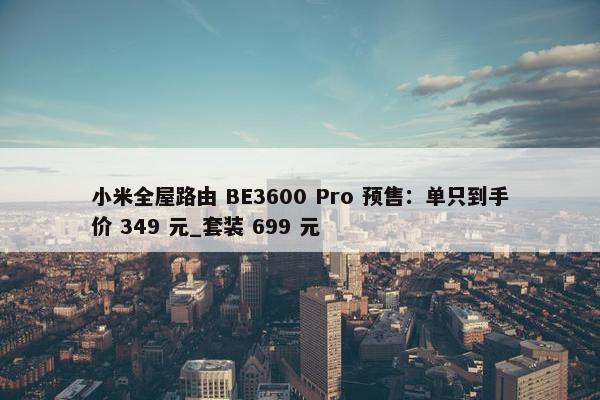 小米全屋路由 BE3600 Pro 预售：单只到手价 349 元_套装 699 元