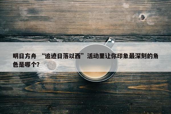 明日方舟 “追迹日落以西”活动里让你印象最深刻的角色是哪个？