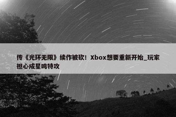 传《光环无限》续作被砍！Xbox想要重新开始_玩家担心成星鸣特攻