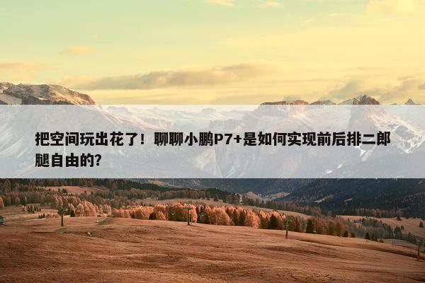 把空间玩出花了！聊聊小鹏P7+是如何实现前后排二郎腿自由的？