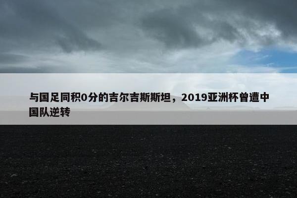 与国足同积0分的吉尔吉斯斯坦，2019亚洲杯曾遭中国队逆转