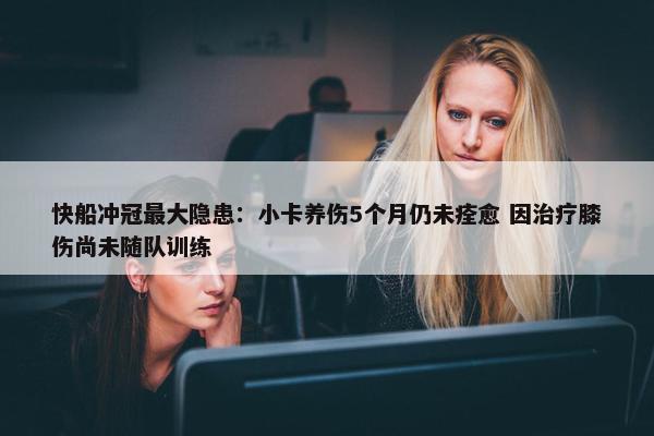 快船冲冠最大隐患：小卡养伤5个月仍未痊愈 因治疗膝伤尚未随队训练