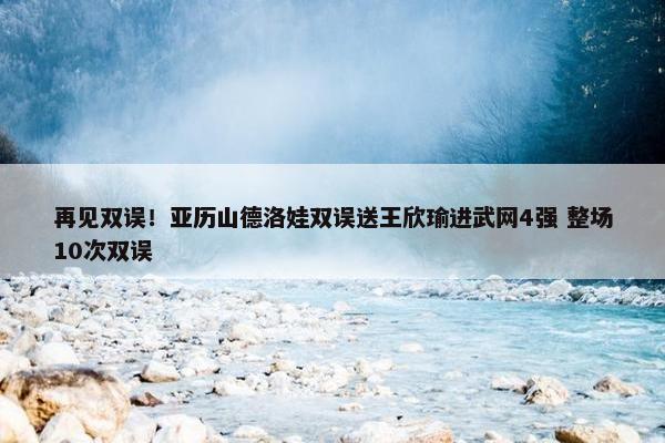 再见双误！亚历山德洛娃双误送王欣瑜进武网4强 整场10次双误