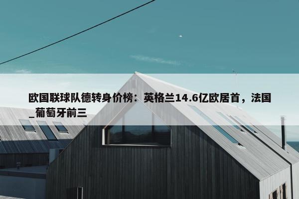 欧国联球队德转身价榜：英格兰14.6亿欧居首，法国_葡萄牙前三