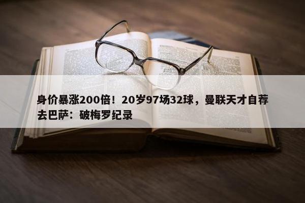 身价暴涨200倍！20岁97场32球，曼联天才自荐去巴萨：破梅罗纪录