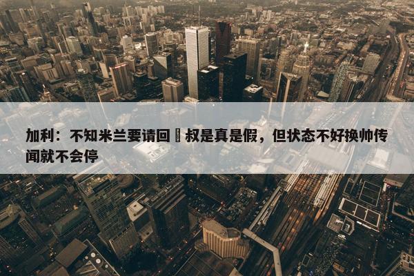 加利：不知米兰要请回囧叔是真是假，但状态不好换帅传闻就不会停