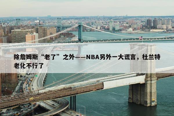 除詹姆斯“老了”之外——NBA另外一大谎言，杜兰特老化不行了