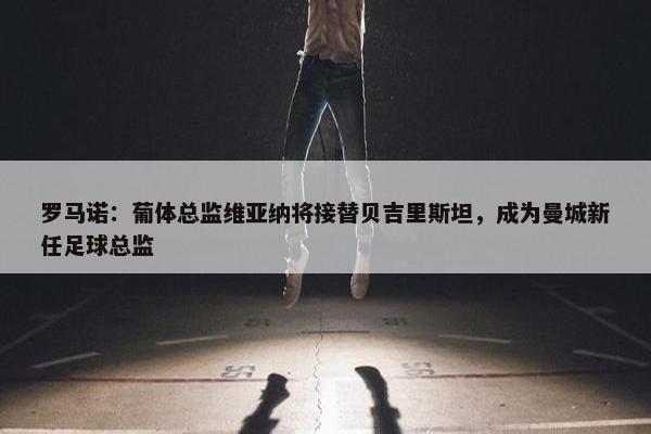 罗马诺：葡体总监维亚纳将接替贝吉里斯坦，成为曼城新任足球总监