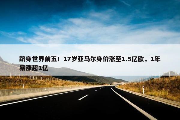 跻身世界前五！17岁亚马尔身价涨至1.5亿欧，1年暴涨超1亿