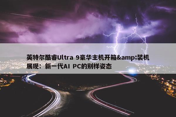 英特尔酷睿Ultra 9豪华主机开箱&装机展现：新一代AI PC的别样姿态