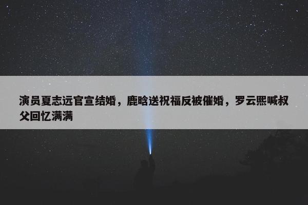 演员夏志远官宣结婚，鹿晗送祝福反被催婚，罗云熙喊叔父回忆满满