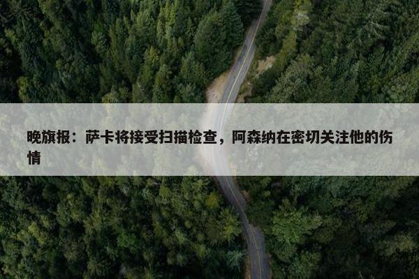 晚旗报：萨卡将接受扫描检查，阿森纳在密切关注他的伤情