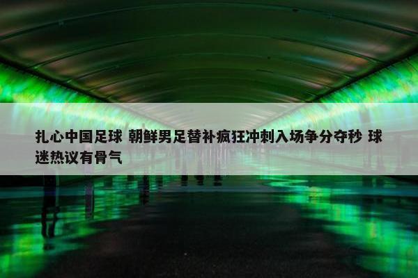 扎心中国足球 朝鲜男足替补疯狂冲刺入场争分夺秒 球迷热议有骨气