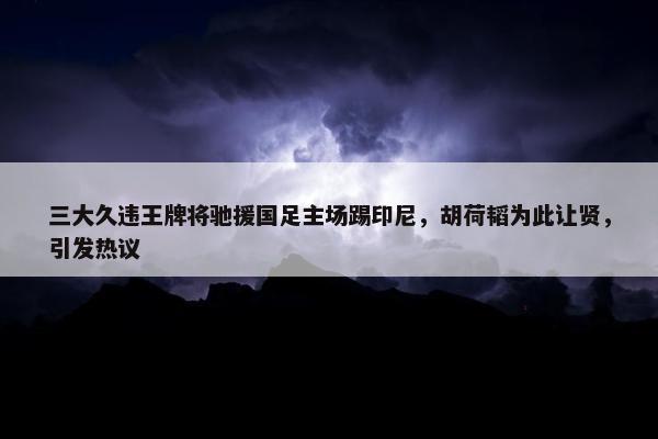 三大久违王牌将驰援国足主场踢印尼，胡荷韬为此让贤，引发热议